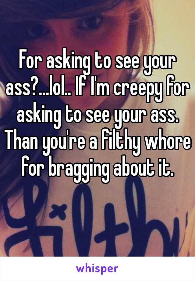 For asking to see your ass?...lol.. If I'm creepy for asking to see your ass. Than you're a filthy whore for bragging about it. 