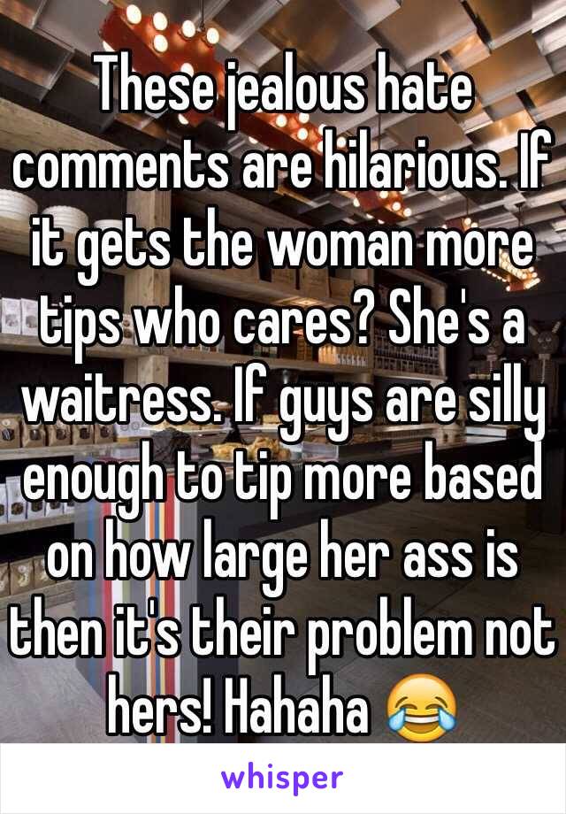 These jealous hate comments are hilarious. If it gets the woman more tips who cares? She's a waitress. If guys are silly enough to tip more based on how large her ass is then it's their problem not hers! Hahaha 😂