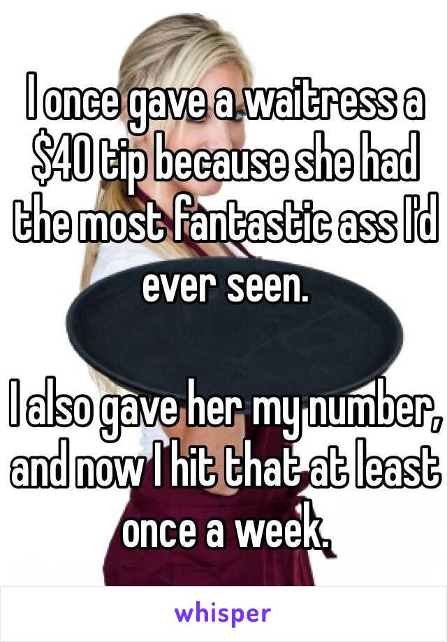 I once gave a waitress a $40 tip because she had the most fantastic ass I'd ever seen. 

I also gave her my number, and now I hit that at least once a week. 