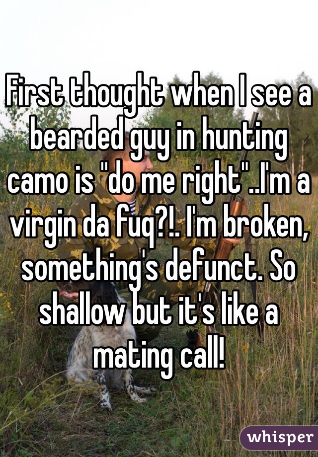 First thought when I see a bearded guy in hunting camo is "do me right"..I'm a virgin da fuq?!. I'm broken, something's defunct. So shallow but it's like a mating call!