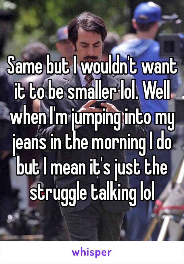 Same but I wouldn't want it to be smaller lol. Well when I'm jumping into my jeans in the morning I do but I mean it's just the struggle talking lol