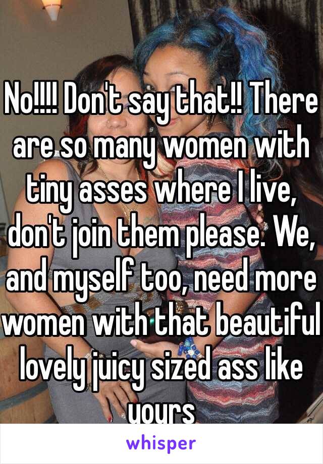 No!!!! Don't say that!! There are so many women with tiny asses where I live, don't join them please. We, and myself too, need more women with that beautiful lovely juicy sized ass like yours