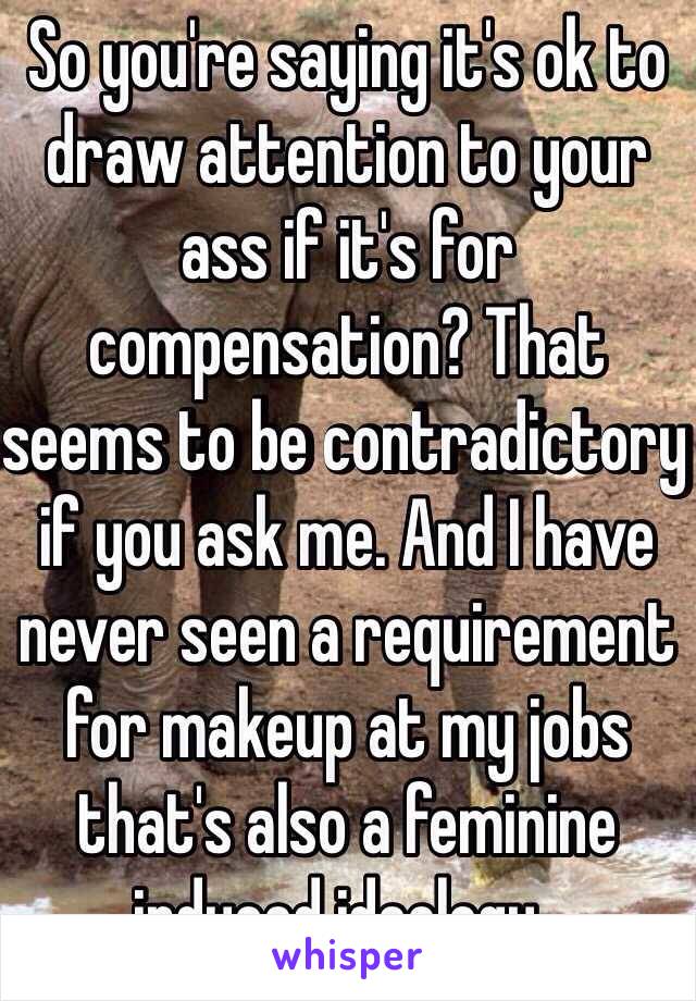 So you're saying it's ok to draw attention to your ass if it's for compensation? That seems to be contradictory if you ask me. And I have never seen a requirement for makeup at my jobs that's also a feminine induced ideology..