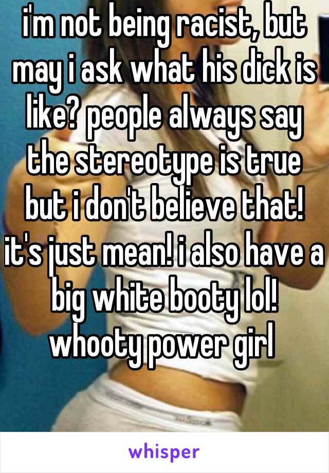 i'm not being racist, but may i ask what his dick is like? people always say the stereotype is true but i don't believe that! it's just mean! i also have a big white booty lol! whooty power girl 