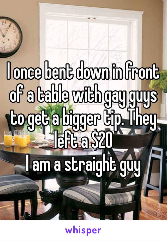 I once bent down in front of a table with gay guys to get a bigger tip. They left a $20
I am a straight guy