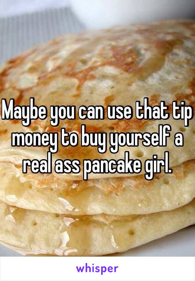 Maybe you can use that tip money to buy yourself a real ass pancake girl.