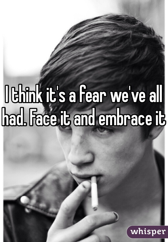 I think it's a fear we've all had. Face it and embrace it