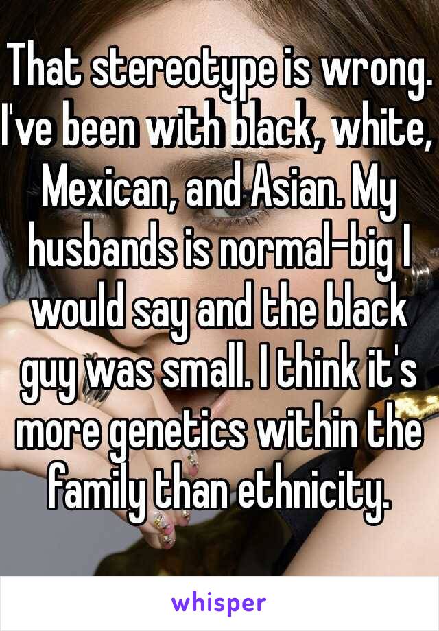 That stereotype is wrong. I've been with black, white, Mexican, and Asian. My husbands is normal-big I would say and the black guy was small. I think it's more genetics within the family than ethnicity.