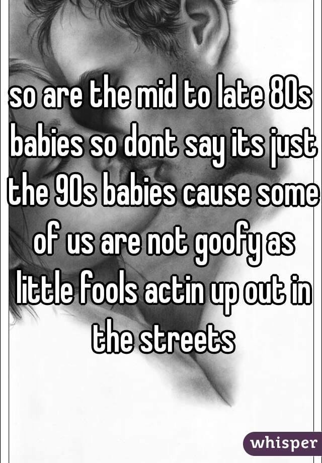 so are the mid to late 80s babies so dont say its just the 90s babies cause some of us are not goofy as little fools actin up out in the streets