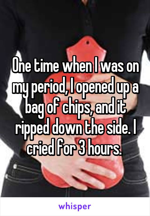 One time when I was on my period, I opened up a bag of chips, and it ripped down the side. I cried for 3 hours. 