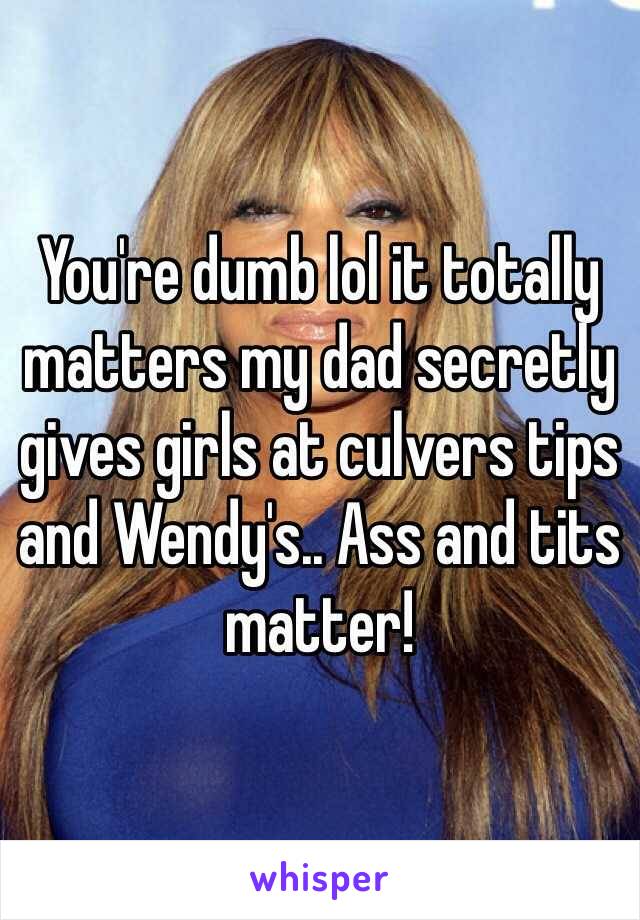 You're dumb lol it totally matters my dad secretly gives girls at culvers tips and Wendy's.. Ass and tits matter! 