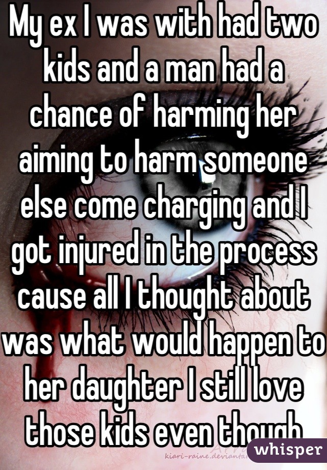 My ex I was with had two kids and a man had a chance of harming her aiming to harm someone else come charging and I got injured in the process cause all I thought about was what would happen to her daughter I still love those kids even though we're done
