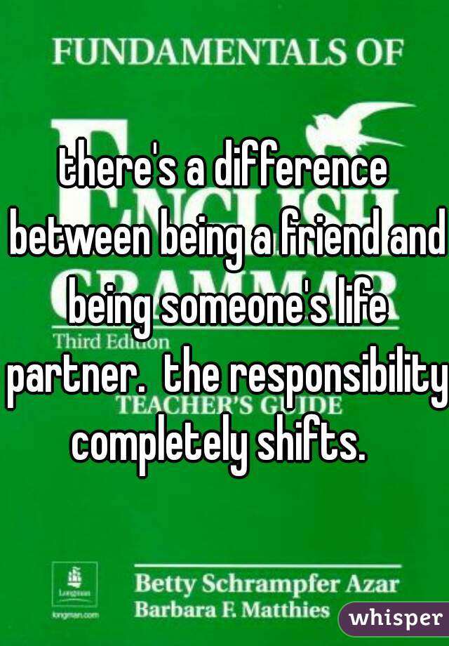 there's a difference between being a friend and being someone's life partner.  the responsibility completely shifts.  