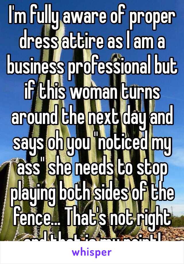 I'm fully aware of proper dress attire as I am a business professional but if this woman turns around the next day and says oh you "noticed my ass" she needs to stop playing both sides of the fence... That's not right and that is my point!