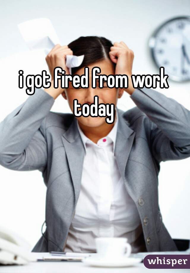 i got fired from work today 