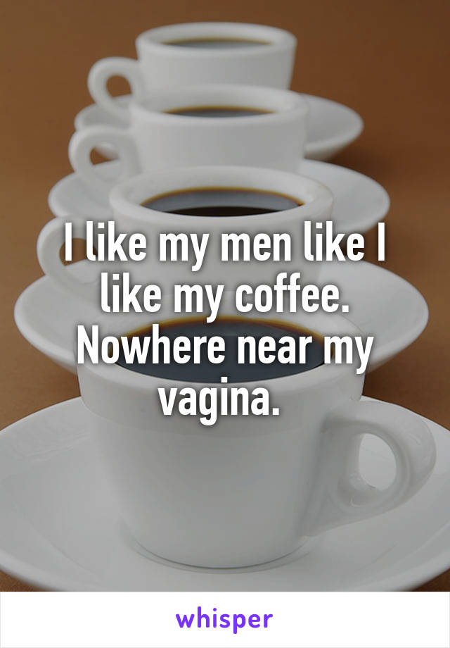 I like my men like I like my coffee.
Nowhere near my vagina. 