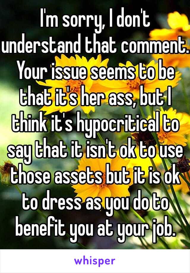 I'm sorry, I don't understand that comment. Your issue seems to be that it's her ass, but I think it's hypocritical to say that it isn't ok to use those assets but it is ok to dress as you do to benefit you at your job. 