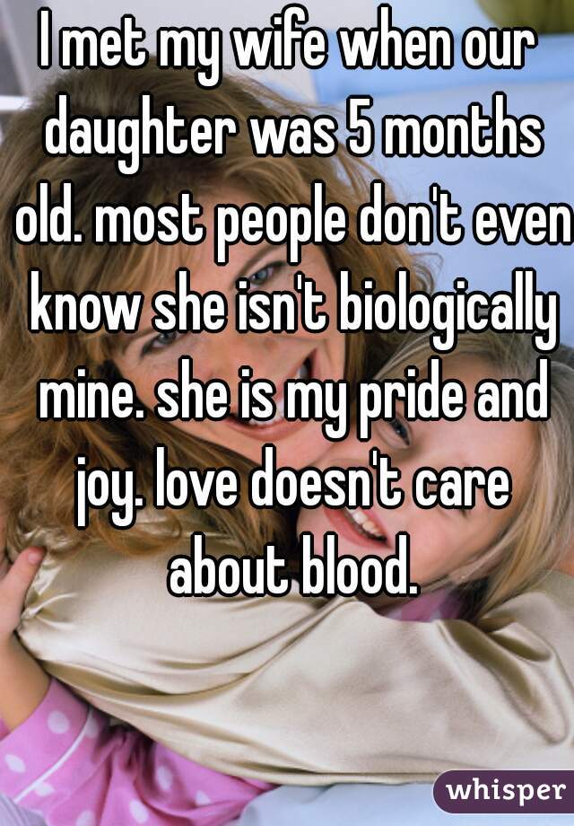 I met my wife when our daughter was 5 months old. most people don't even know she isn't biologically mine. she is my pride and joy. love doesn't care about blood.