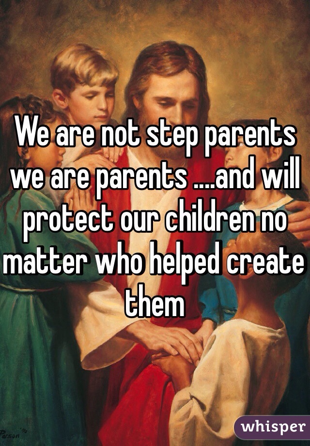 We are not step parents we are parents ....and will protect our children no matter who helped create them 