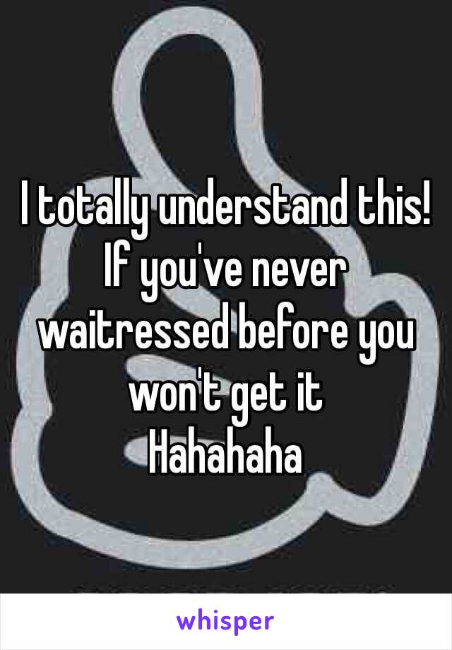 I totally understand this! 
If you've never waitressed before you won't get it 
Hahahaha 