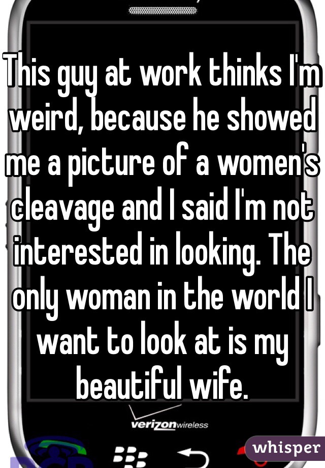 This guy at work thinks I'm weird, because he showed me a picture of a women's cleavage and I said I'm not interested in looking. The only woman in the world I want to look at is my beautiful wife. 