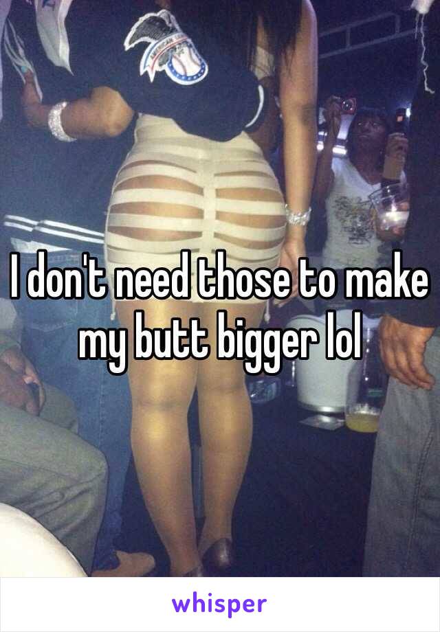 I don't need those to make my butt bigger lol