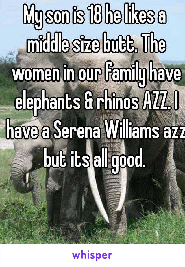 My son is 18 he likes a middle size butt. The women in our family have elephants & rhinos AZZ. I have a Serena Williams azz but its all good. 