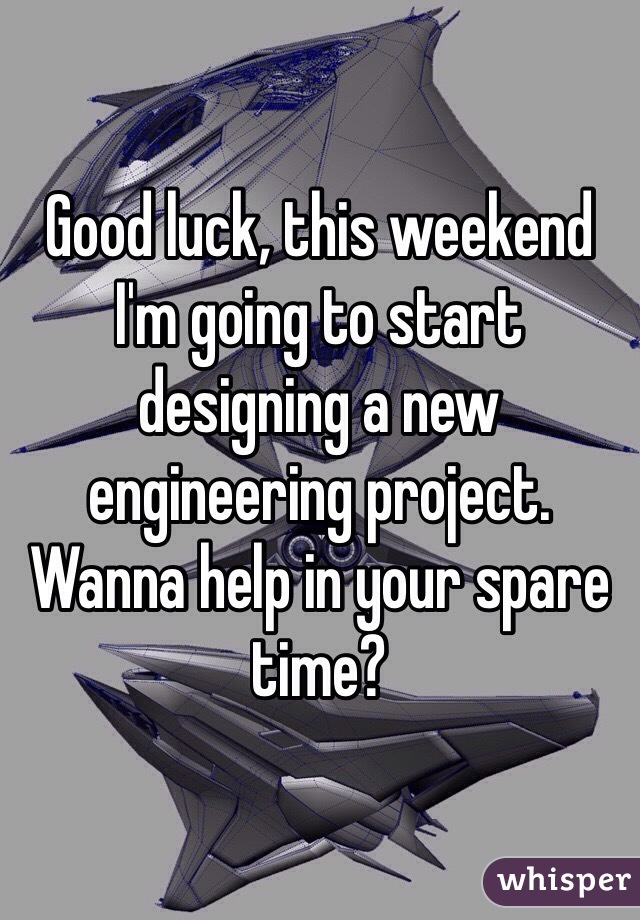 Good luck, this weekend I'm going to start designing a new engineering project. Wanna help in your spare time?