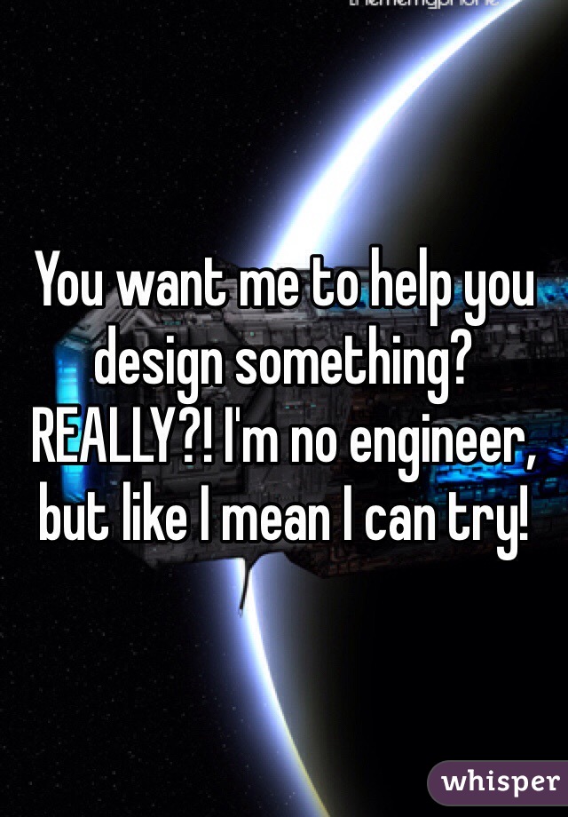 You want me to help you design something? REALLY?! I'm no engineer, but like I mean I can try! 