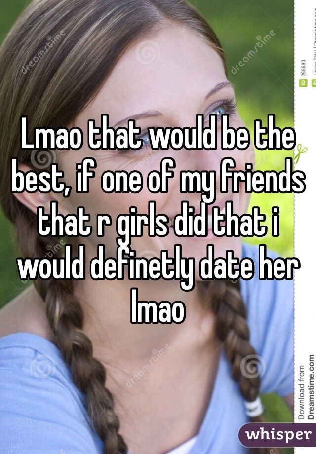 Lmao that would be the best, if one of my friends that r girls did that i would definetly date her lmao