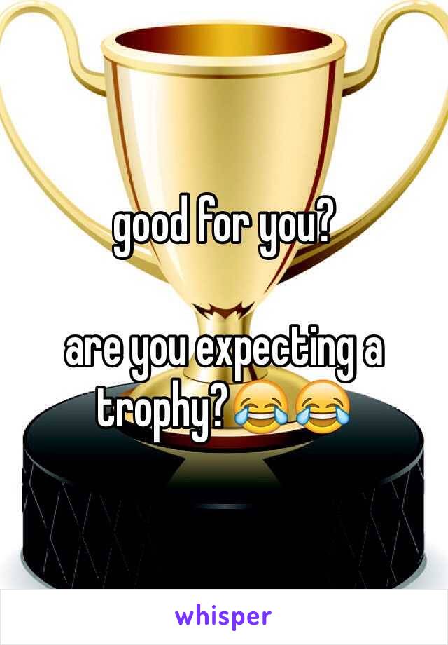 good for you? 

are you expecting a trophy?😂😂