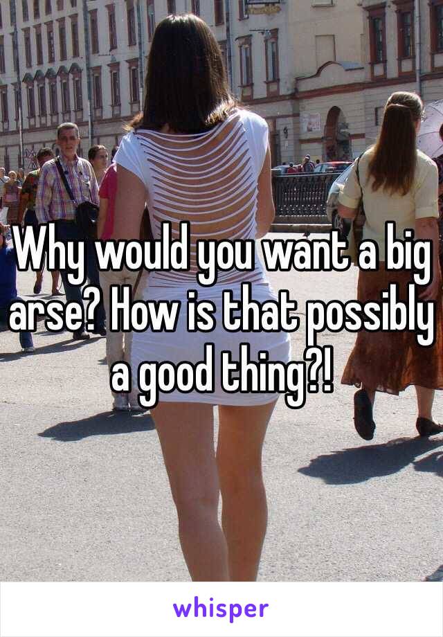 Why would you want a big arse? How is that possibly a good thing?!