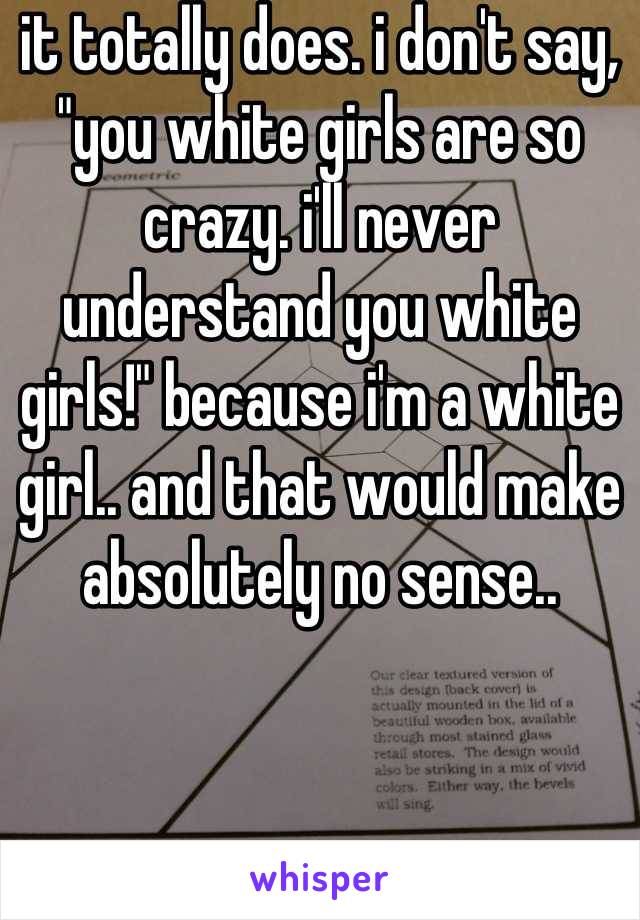 it totally does. i don't say, "you white girls are so crazy. i'll never understand you white girls!" because i'm a white girl.. and that would make absolutely no sense..