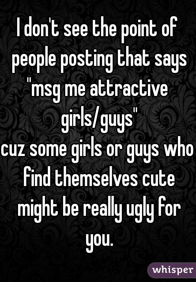 I don't see the point of people posting that says
"msg me attractive girls/guys"
cuz some girls or guys who find themselves cute might be really ugly for you.