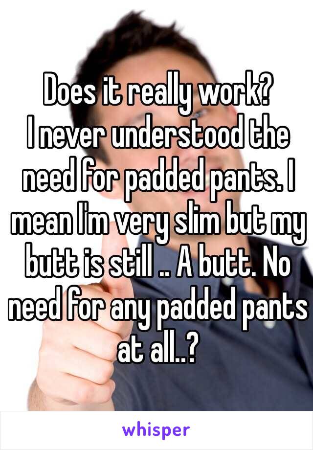 Does it really work? 
I never understood the need for padded pants. I mean I'm very slim but my butt is still .. A butt. No need for any padded pants at all..? 