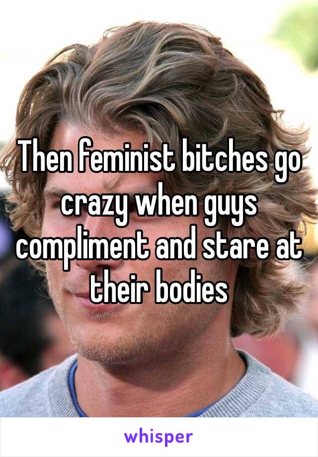 Then feminist bitches go crazy when guys compliment and stare at their bodies 