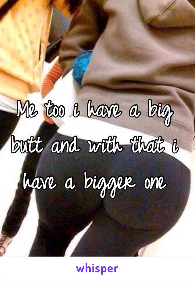 Me too i have a big butt and with that i have a bigger one