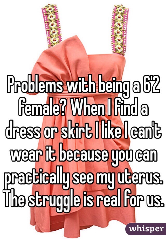 Problems with being a 6'2 female? When I find a dress or skirt I like I can't wear it because you can practically see my uterus. The struggle is real for us. 