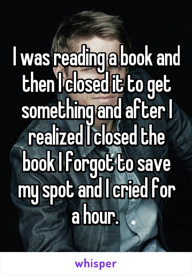 I was reading a book and then I closed it to get something and after I realized I closed the book I forgot to save my spot and I cried for a hour. 