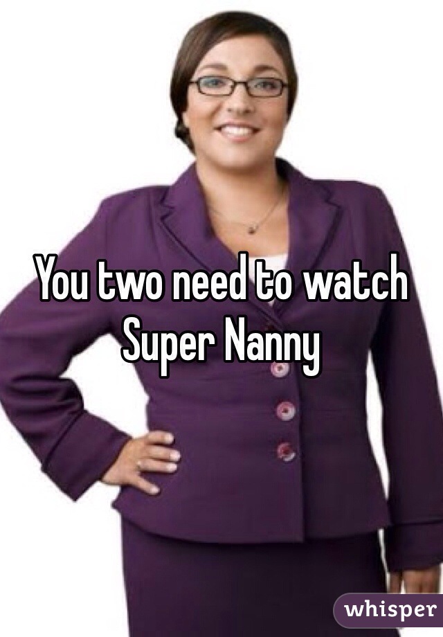 You two need to watch
Super Nanny