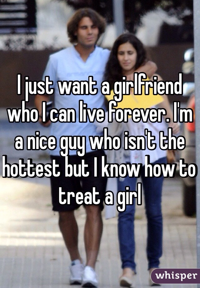 I just want a girlfriend who I can live forever. I'm a nice guy who isn't the hottest but I know how to treat a girl