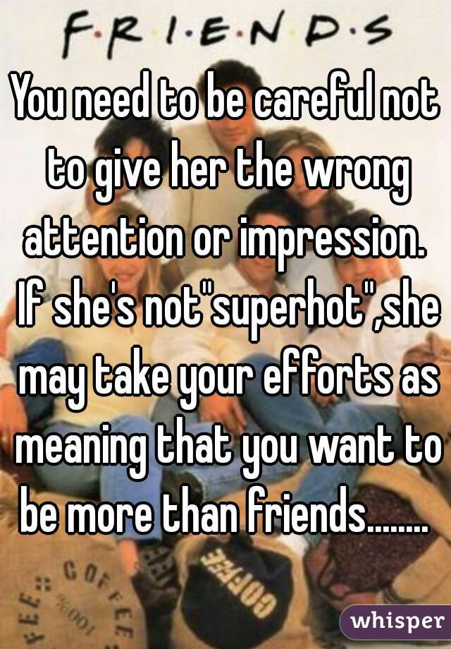 You need to be careful not to give her the wrong attention or impression.  If she's not"superhot",she may take your efforts as meaning that you want to be more than friends........ 