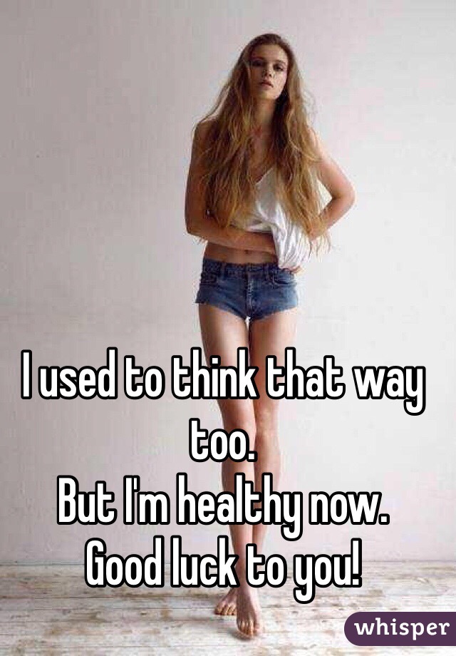 I used to think that way too. 
But I'm healthy now. 
Good luck to you!