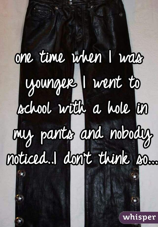 one time when I was younger I went to school with a hole in my pants and nobody noticed..I don't think so...
