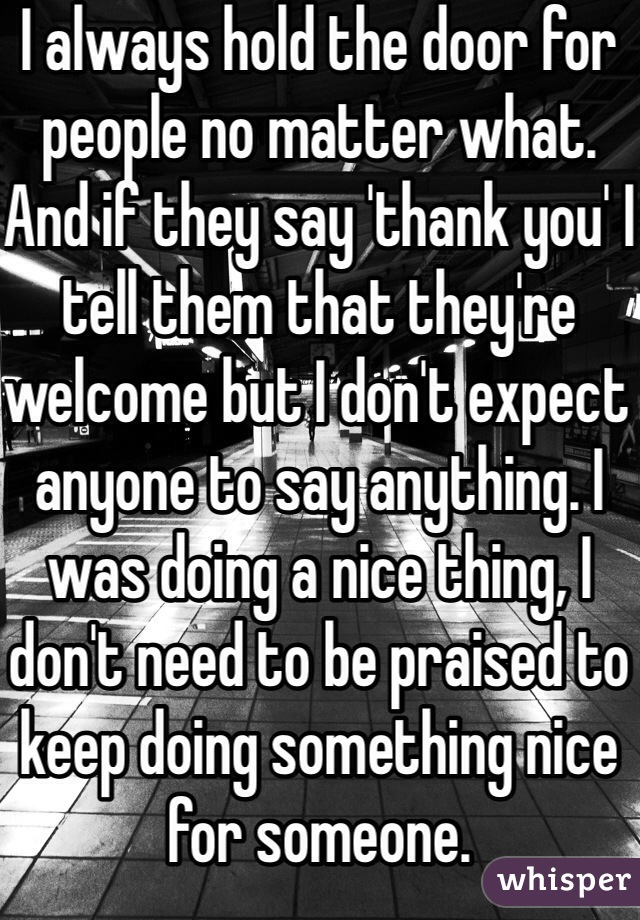 I always hold the door for people no matter what. And if they say 'thank you' I tell them that they're welcome but I don't expect anyone to say anything. I was doing a nice thing, I don't need to be praised to keep doing something nice for someone. 