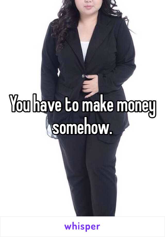 You have to make money somehow. 