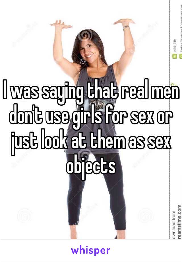 I was saying that real men don't use girls for sex or just look at them as sex objects