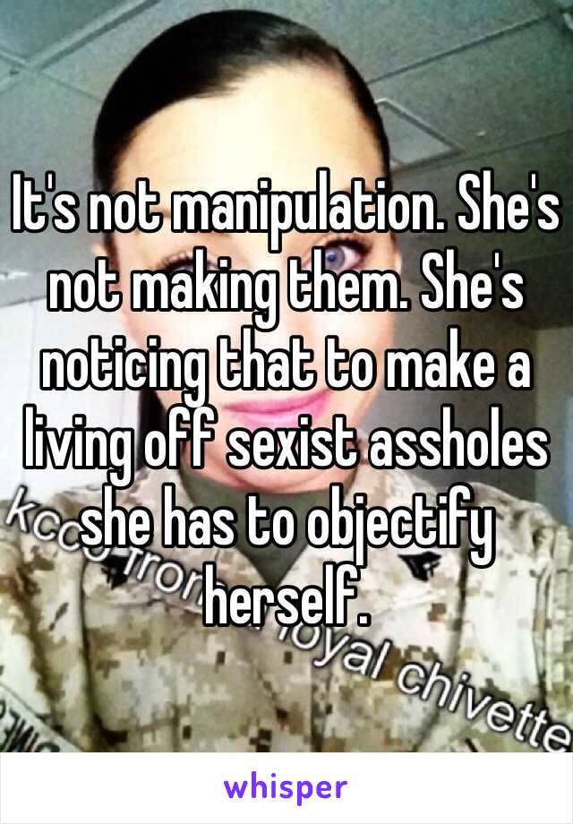 It's not manipulation. She's not making them. She's noticing that to make a living off sexist assholes she has to objectify herself.