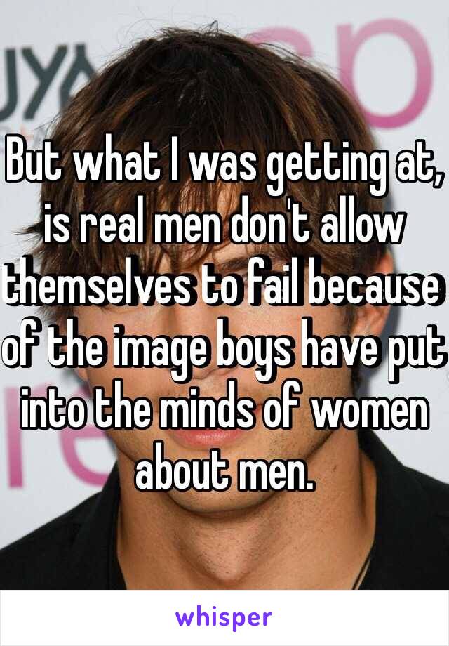 But what I was getting at, is real men don't allow themselves to fail because of the image boys have put into the minds of women about men. 