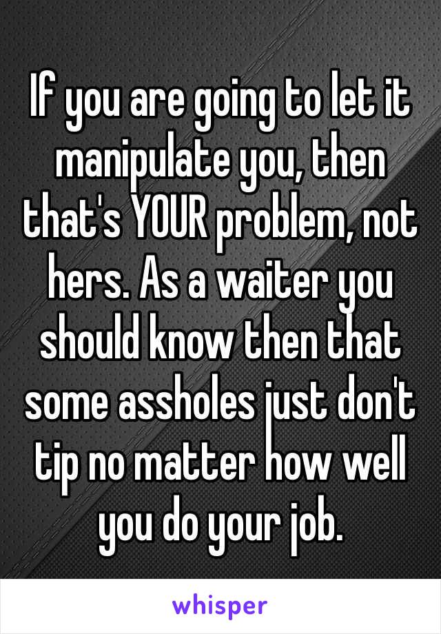 If you are going to let it manipulate you, then that's YOUR problem, not hers. As a waiter you should know then that some assholes just don't tip no matter how well you do your job. 